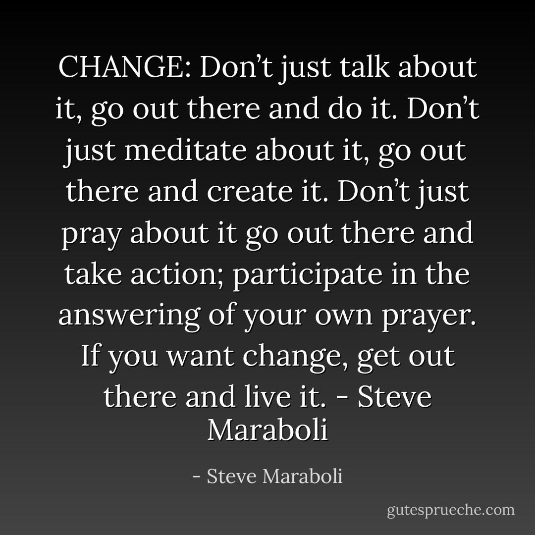 CHANGE: Don’t just talk about it, go out there and do it. Don’t just meditate about it, go out there and create it. Don’t just pray about it go out there and take action; participate in the answering of your own prayer. If you want change, get out there and live it. - Steve Maraboli - Steve Maraboli