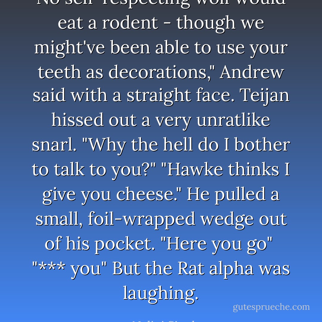 No self-respecting wolf would eat a rodent - though we might've been able to use your teeth as decorations," Andrew said with a straight face.<br />Teijan hissed out a very unratlike snarl. "Why the hell do I bother to talk to you?"<br />"Hawke thinks I give you cheese." He pulled a small, foil-wrapped wedge out of his pocket. "Here you go"<br /><br />"*** you" But the Rat alpha was laughing. - Nalini Singh