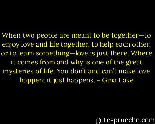 When two people are meant to be together—to enjoy love and life together, to help each other, or to learn something—love is just there. Where it comes from and why is one of the great mysteries of life. You don’t and can’t make love happen; it just happens. - Gina Lake