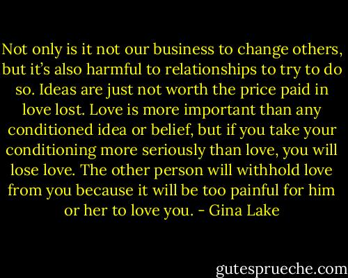Not only is it not our business to change others, but it’s also harmful to relationships to try to do so. Ideas are just not worth the price paid in love lost. Love is more important than any conditioned idea or belief, but if you take your conditioning more seriously than love, you will lose love. The other person will withhold love from you because it will be too painful for him or her to love you. - Gina Lake