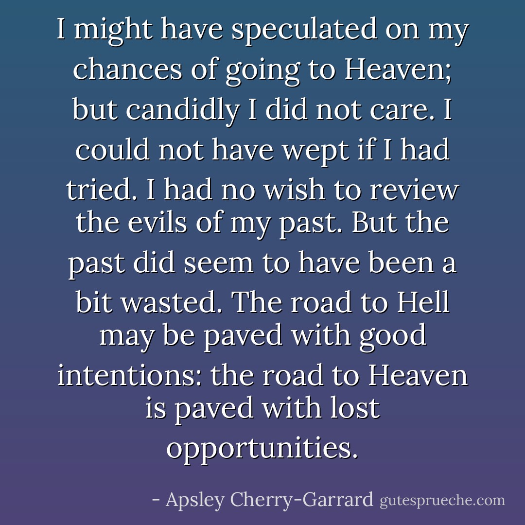 I might have speculated on my chances of going to Heaven; but candidly I did not care. I could not have wept if I had tried. I had no wish to review the evils of my past. But the past did seem to have been a bit wasted. The road to Hell may be paved with good intentions: the road to Heaven is paved with lost opportunities. - Apsley Cherry-Garrard