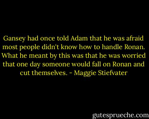 Gansey had once told Adam that he was afraid most people didn't know how to handle Ronan. What he meant by this was that he was worried that one day someone would fall on Ronan and cut themselves. - Maggie Stiefvater