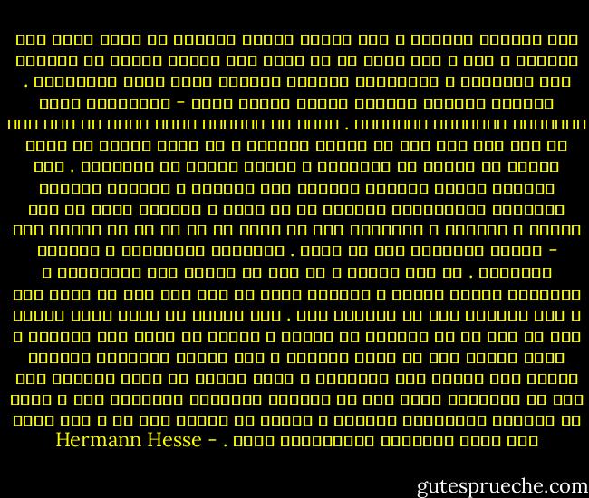 ليس العالم ناقصًا ، ولا يتطور تطورا بطيئًا في طريق طويل إلى الكمال ؛ كلا ، إنه كامل في كل لحظة وكل خطيئة تنطوي في داخلها على الغفران ، والأطفال الصغار جميعًا شيوخ كبار بالامكان . والرضع جميعًا يحملون الموت كامنا فيهم - والأموات كافة موعودون بالحياة الأبدية . وليس من الممكن لشخص واحد أن يرى إلى أي مدى بلغ شخص آخر من أشواط الطريق ، إن بوذا موجود في اللص مثلما هو موجود في المقامر ، واللص موجود في البرهمي . ومن الممكن أثناء التأمل العميق نفي الزمان ، ورواية الماضي والحاضر والمستقبل جميعًا في آن معًا ، وعندئذ يصبح كل شيء خيرًا ، كامًلا ، براهمًا ومن ثم يبدو لي أن كل ما هو موجود خير - الموت والحياة على حد سواء . الخطيئة والقداسة ، الحكمة والجنون . كل شيء ضروري ، كل شيء لا يحتاج إلا لموافقتي ، وتسليمي وفهمي المحب ، وحينئذ يصبح كل شيء على خير ما يرام معي ، ولا يستطيع شيء أن يصيبني بضر . لقد تعلمت عن طريق جسدي وروحي أنه لا مفر لي من الوقوع في الألم ، وأنني في حاجة إلى الشهوة ، وأنه ينبغي علي أن أسعى للتملك ، وأن أعاني الغثيان وأعماق اليأس حتى أتعلم ألا أقاومها ، وحتى أتعلم أن أعشق العالم وأن أكف عن مقارنته بنوع آخر من العالم الخيالي المرغوب فيه ، بنوع من الرؤية الخيالية للكمال ، وإنما أن أتركه كما هو ، وأن أحبه وأن أكون مسرورًا بالانتماء إليه . - Hermann Hesse