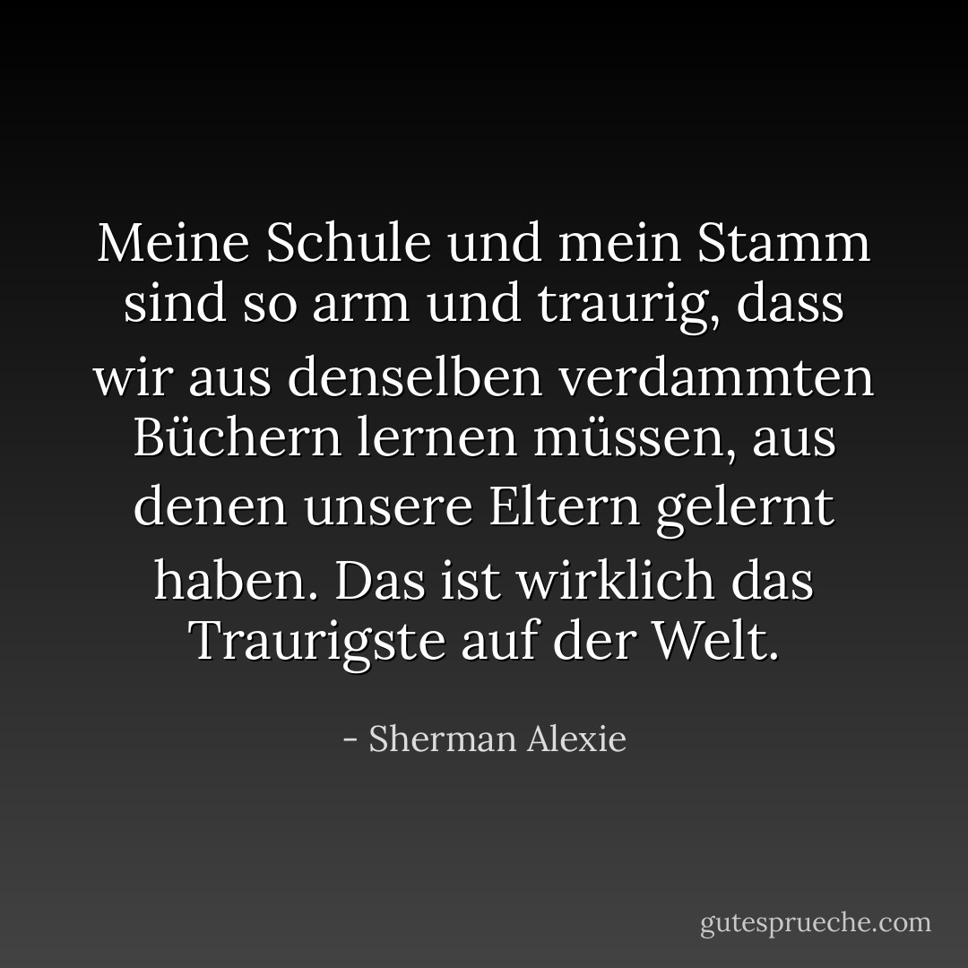 Meine Schule und mein Stamm sind so arm und traurig, dass wir aus denselben verdammten Büchern lernen müssen, aus denen unsere Eltern gelernt haben. Das ist wirklich das Traurigste auf der Welt. - Sherman Alexie<