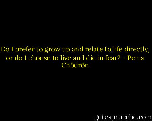Do I prefer to grow up and relate to life directly, or do I choose to live and die in fear? - Pema Chödrön