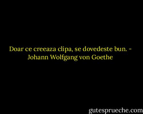 Doar ce creeaza clipa, se dovedeste bun. - Johann Wolfgang von Goethe