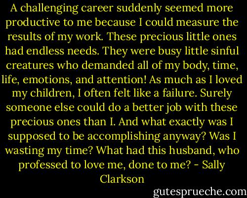 A challenging career suddenly seemed more productive to me because I could measure the results of my work. These precious little ones had endless needs. They were busy little sinful creatures who demanded all of my body, time, life, emotions, and attention! As much as I loved my children, I often felt like a failure. Surely someone else could do a better job with these precious ones than I. And what exactly was I supposed to be accomplishing anyway? Was I wasting my time? What had this husband, who professed to love me, done to me? - Sally Clarkson