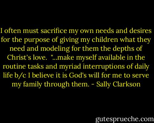 I often must sacrifice my own needs and desires for the purpose of giving my children what they need and modeling for them the depths of Christ's love.<br /><br />"...make myself available in the routine tasks and myriad interruptions of daily life b/c I believe it is God's will for me to serve my family through them. - Sally Clarkson