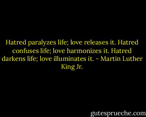 Hatred paralyzes life; love releases it. Hatred confuses life; love harmonizes it. Hatred darkens life; love illuminates it. - Martin Luther King Jr.