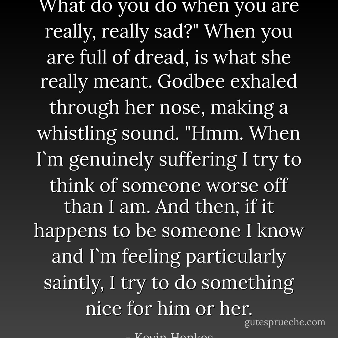 What do you do when you are really, really sad?" When you are full of dread, is what she really meant.<br />Godbee exhaled through her nose, making a whistling sound. "Hmm. When I`m genuinely suffering I try to think of someone worse off than I am. And then, if it happens to be someone I know and I`m feeling particularly saintly, I try to do something nice for him or her. - Kevin Henkes