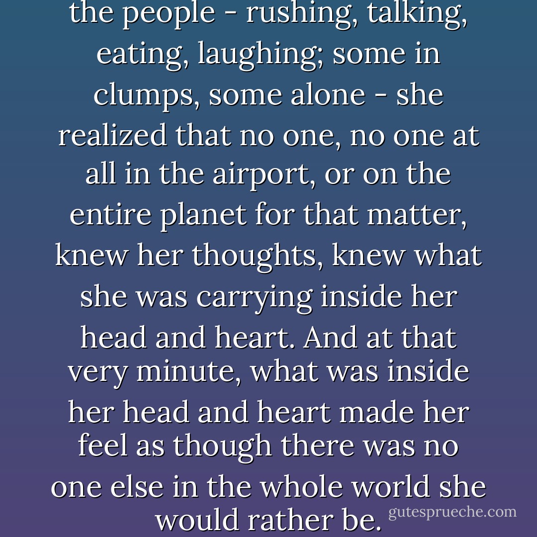 As she wove in and out of all the people - rushing, talking, eating, laughing; some in clumps, some alone - she realized that no one, no one at all in the airport, or on the entire planet for that matter, knew her thoughts, knew what she was carrying inside her head and heart. And at that very minute, what was inside her head and heart made her feel as though there was no one else in the whole world she would rather be. - Kevin Henkes