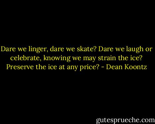 Dare we linger, dare we skate?<br />Dare we laugh or celebrate,<br />knowing we may strain the ice?<br />Preserve the ice at any price? - Dean Koontz