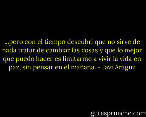 ...pero con el tiempo descubrí que no sirve de nada tratar de cambiar las cosas y que lo mejor que puedo hacer es limitarme a vivir la vida en paz, sin pensar en el mañana. - Javi Araguz