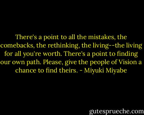 There's a point to all the mistakes, the comebacks, the rethinking, the living--the living for all you're worth. There's a point to finding our own path. Please, give the people of Vision a chance to find theirs. - Miyuki Miyabe