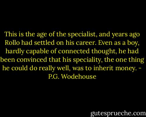 This is the age of the specialist, and years ago Rollo had settled on his career. Even as a boy, hardly capable of connected thought, he had been convinced that his speciality, the one thing he could do really well, was to inherit money. - P.G. Wodehouse