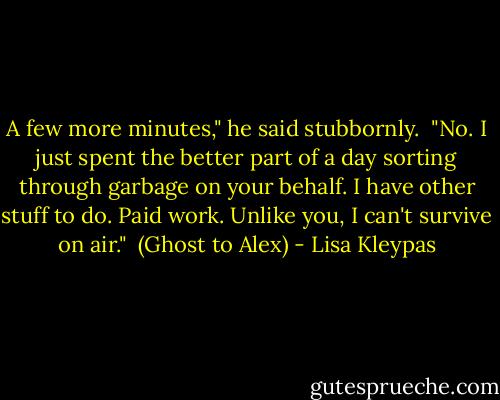 A few more minutes," he said stubbornly.<br /><br />"No. I just spent the better part of a day sorting through garbage on your behalf. I have other stuff to do. Paid work. Unlike you, I can't survive on air."<br /><br />(Ghost to Alex) - Lisa Kleypas
