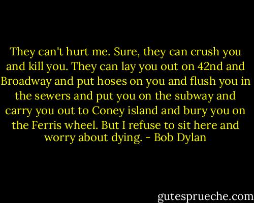 They can't hurt me. Sure, they can crush you and kill you. They can lay you out on 42nd and Broadway and put hoses on you and flush you in the sewers and put you on the subway and carry you out to Coney island and bury you on the Ferris wheel. But I refuse to sit here and worry about dying. - Bob Dylan