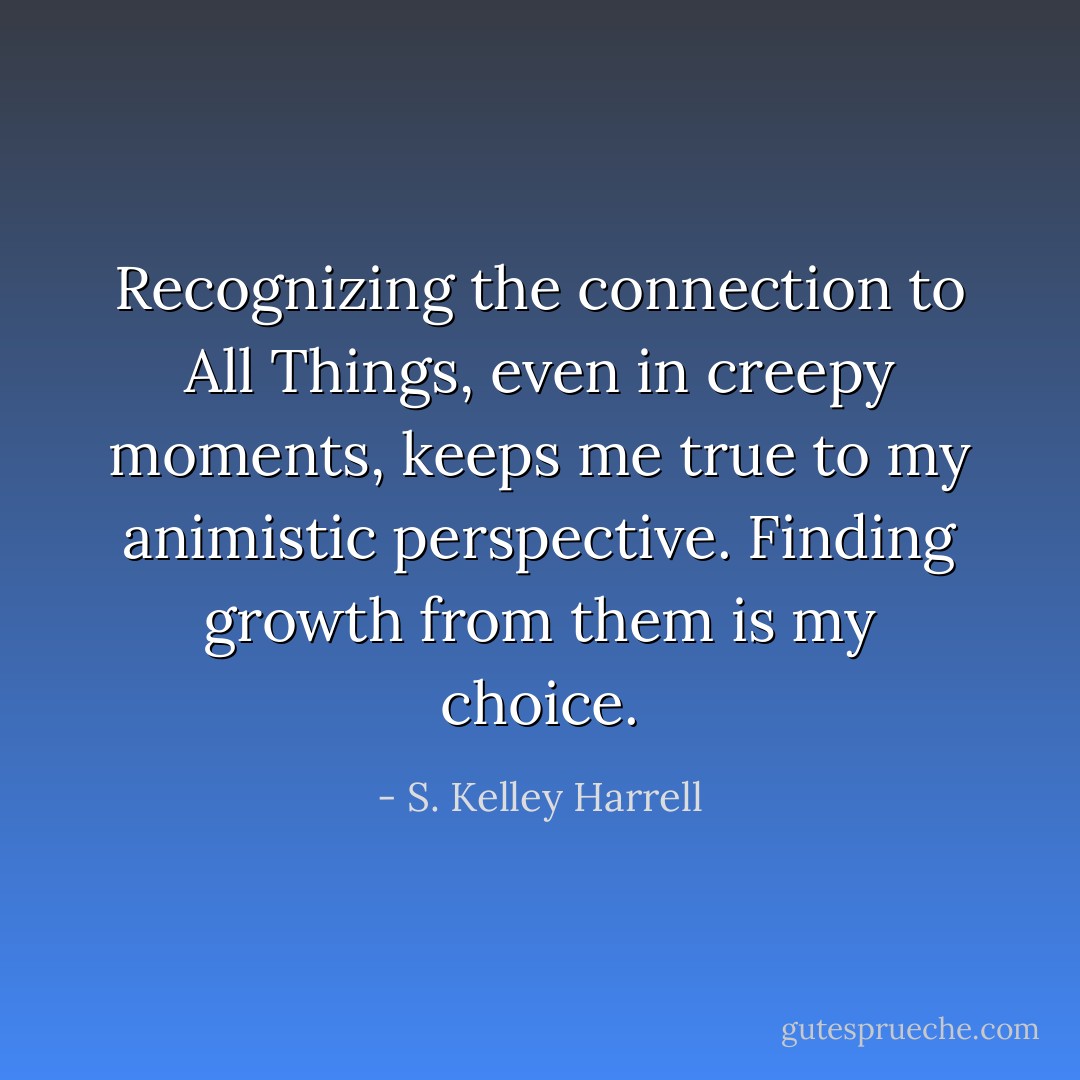 Recognizing the connection to All Things, even in creepy moments, keeps me true to my animistic perspective. Finding growth from them is my choice. - S. Kelley Harrell