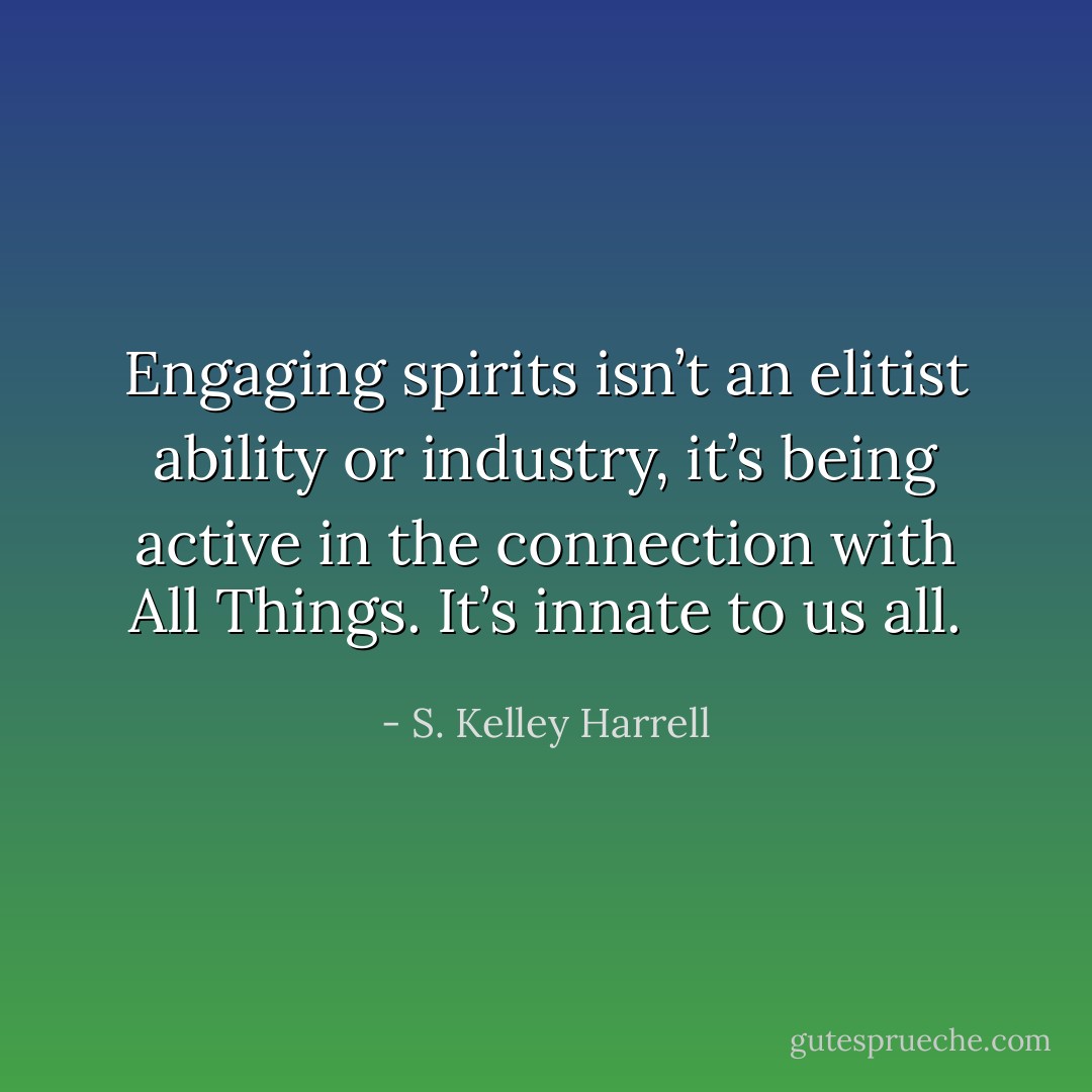 Engaging spirits isn’t an elitist ability or industry, it’s being active in the connection with All Things. It’s innate to us all. - S. Kelley Harrell