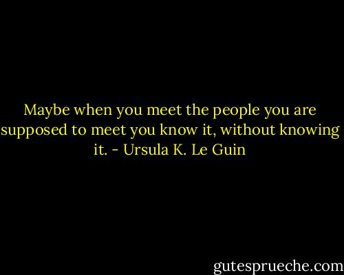 Maybe when you meet the people you are supposed to meet you know it, without knowing it. - Ursula K. Le Guin