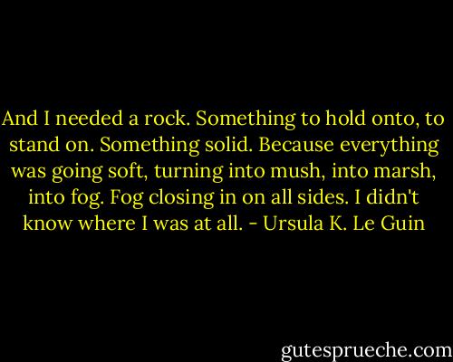And I needed a rock. Something to hold onto, to stand on. Something solid. Because everything was going soft, turning into mush, into marsh, into fog. Fog closing in on all sides. I didn't know where I was at all. - Ursula K. Le Guin