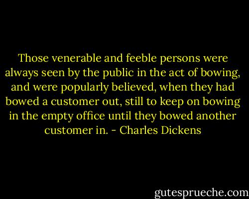 Those venerable and feeble persons were always seen by the public in the act of bowing, and were popularly believed, when they had bowed a customer out, still to keep on bowing in the empty office until they bowed another customer in. - Charles Dickens