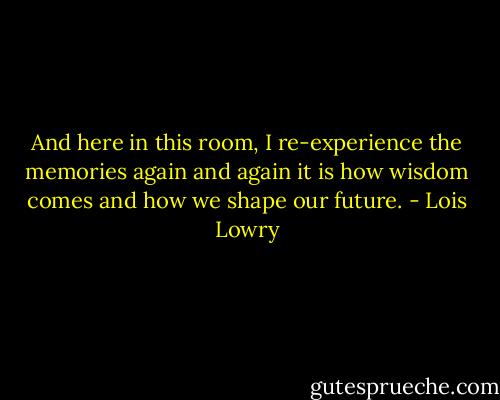 And here in this room, I re-experience the memories again and again it is how wisdom comes and how we shape our future. - Lois Lowry