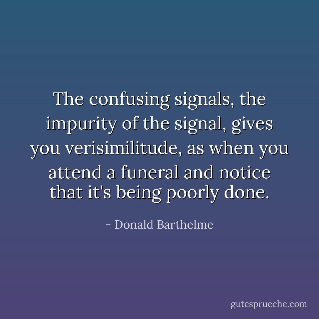The confusing signals, the impurity of the signal, gives you verisimilitude, as when you attend a funeral and notice that it's being poorly done. - Donald Barthelme
