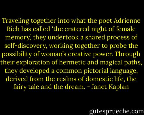 Traveling together into what the poet Adrienne Rich has called ‘the cratered night of female memory,’ they undertook a shared process of self-discovery, working together to probe the possibility of woman’s creative power. Through their exploration of hermetic and magical paths, they developed a common pictorial language, derived from the realms of domestic life, the fairy tale and the dream. - Janet Kaplan