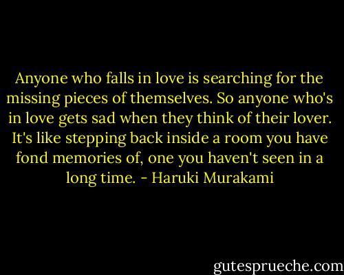 Anyone who falls in love is searching for the missing pieces of themselves. So anyone who's in love gets sad when they think of their lover. It's like stepping back inside a room you have fond memories of, one you haven't seen in a long time. - Haruki Murakami