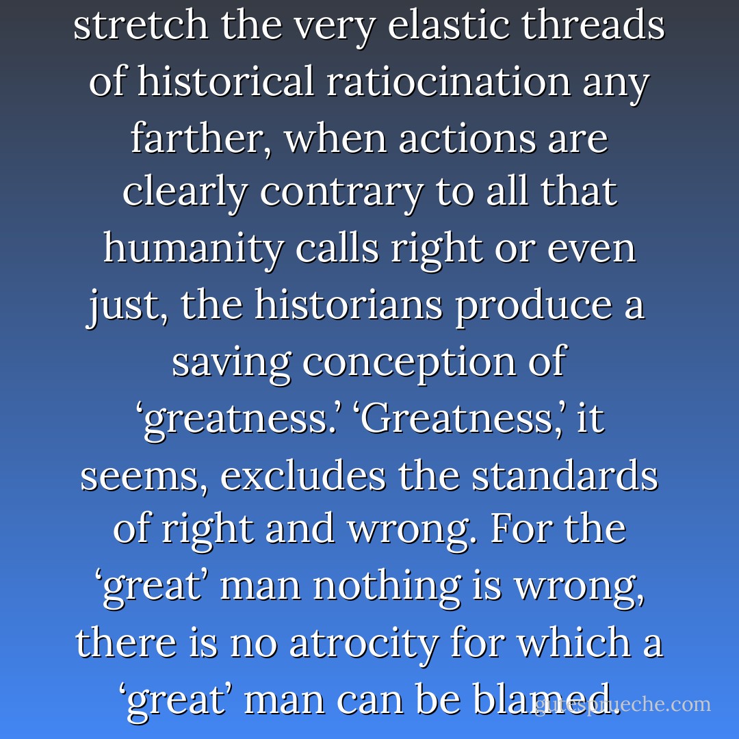 When it is impossible to stretch the very elastic threads of historical ratiocination any farther, when actions are clearly contrary to all that humanity calls right or even just, the historians produce a saving conception of ‘greatness.’ ‘Greatness,’ it seems, excludes the standards of right and wrong. For the ‘great’ man nothing is wrong, there is no atrocity for which a ‘great’ man can be blamed. - Leo Tolstoy