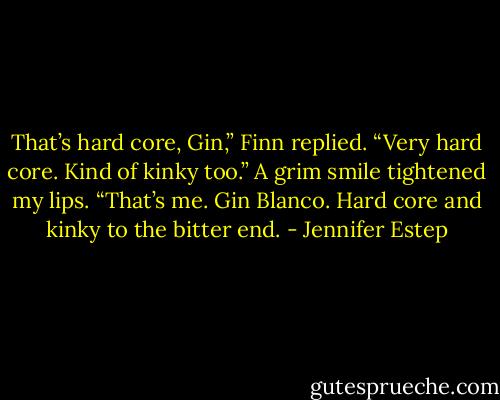That’s hard core, Gin,” Finn replied. “Very hard core. Kind of kinky too.” A grim smile tightened my lips. “That’s me. Gin Blanco. Hard core and kinky to the bitter end. - Jennifer Estep