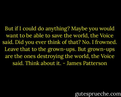 But if I could do anything?<br />Maybe you would want to be able to save the world, the Voice said. Did you ever think of that?<br />No. I frowned. Leave that to the grown-ups.<br />But grown-ups are the ones destroying the world, the Voice said. Think about it. - James Patterson