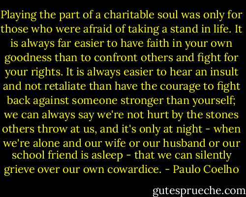 Playing the part of a charitable soul was only for those who were afraid of taking a stand in life. It is always far easier to have faith in your own goodness than to confront others and fight for your rights. It is always easier to hear an insult and not retaliate than have the courage to fight back against someone stronger than yourself; we can always say we're not hurt by the stones others throw at us, and it's only at night - when we're alone and our wife or our husband or our school friend is asleep - that we can silently grieve over our own cowardice. - Paulo Coelho