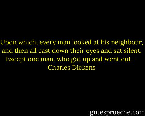 Upon which, every man looked at his neighbour, and then all cast down their eyes and sat silent. Except one man, who got up and went out. - Charles Dickens