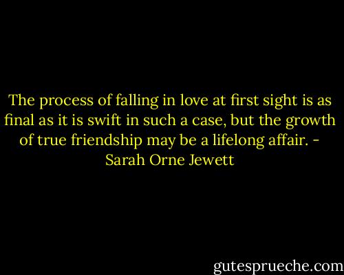The process of falling in love at first sight is as final as it is swift in such a case, but the growth of true friendship may be a lifelong affair. - Sarah Orne Jewett