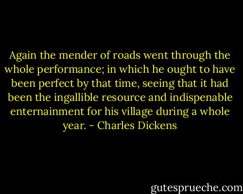 Again the mender of roads went through the whole performance; in which he ought to have been perfect by that time, seeing that it had been the ingallible resource and indispenable enternainment for his village during a whole year. - Charles Dickens