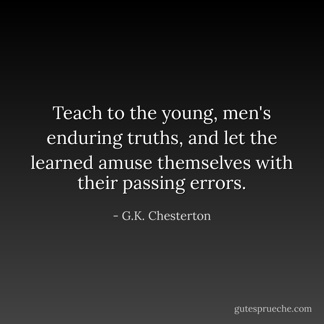 Teach to the young, men's enduring truths, and let the learned amuse themselves with their passing errors. - G.K. Chesterton
