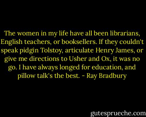 The women in my life have all been librarians, English teachers, or booksellers. If they couldn't speak pidgin Tolstoy, articulate Henry James, or give me directions to Usher and Ox, it was no go. I have always longed for education, and pillow talk's the best. - Ray Bradbury