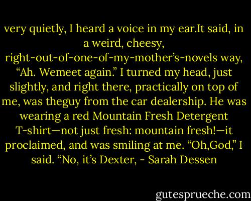 very quietly, I heard a voice in my ear.It said, in a weird, cheesy, right-out-of-one-of-my-mother’s-novels way, “Ah. Wemeet again.” I turned my head, just slightly, and right there, practically on top of me, was theguy from the car dealership. He was wearing a red Mountain Fresh Detergent T-shirt—not just fresh: mountain fresh!—it proclaimed, and was smiling at me. “Oh,God,” I said. “No, it’s Dexter, - Sarah Dessen