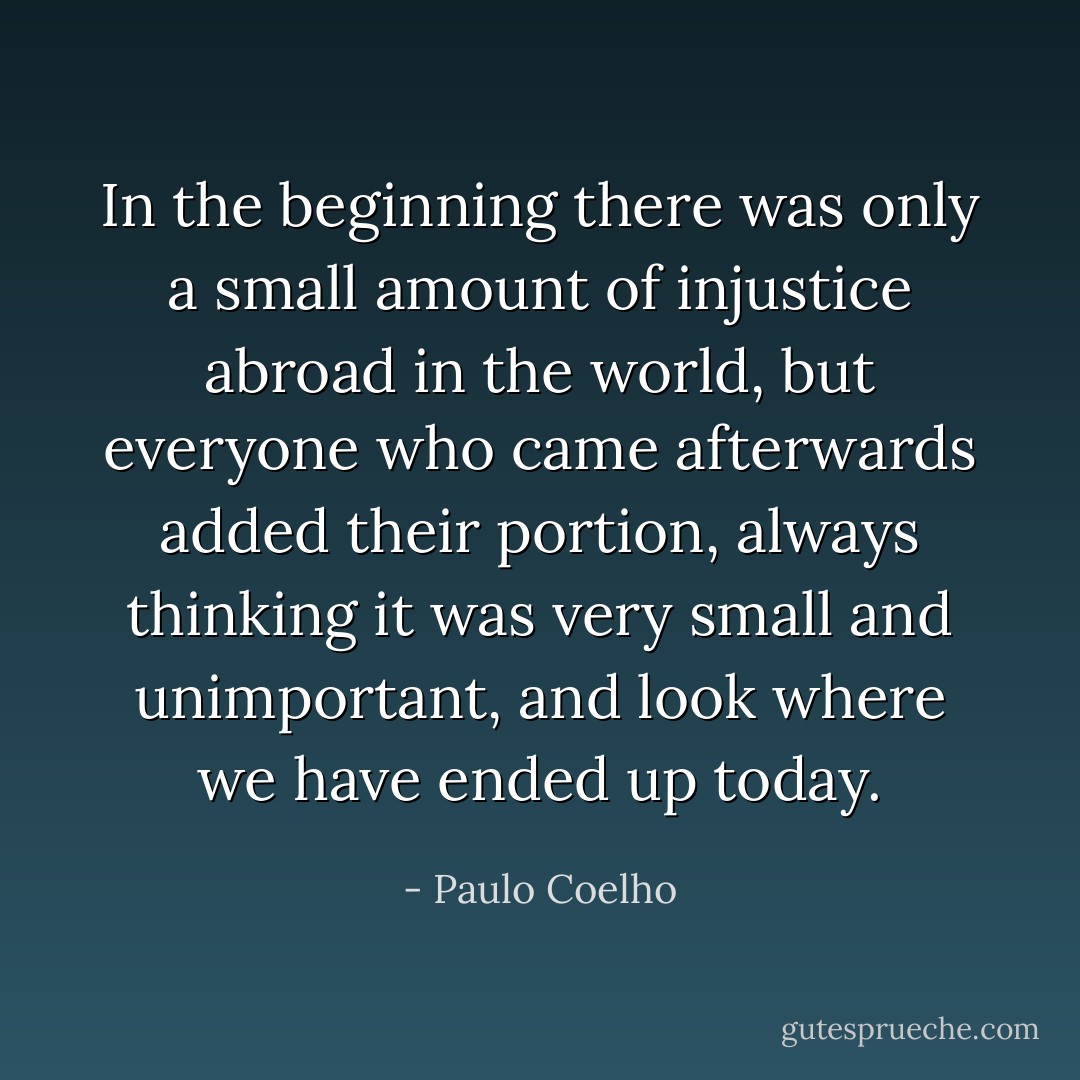 In the beginning there was only a small amount of injustice abroad in the world, but everyone who came afterwards added their portion, always thinking it was very small and unimportant, and look where we have ended up today. - Paulo Coelho