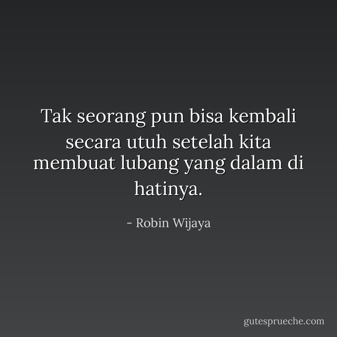 Tak seorang pun bisa kembali secara utuh setelah kita membuat lubang yang dalam di hatinya. - Robin Wijaya