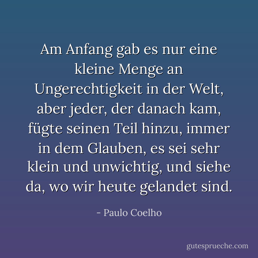 Am Anfang gab es nur eine kleine Menge an Ungerechtigkeit in der Welt, aber jeder, der danach kam, fügte seinen Teil hinzu, immer in dem Glauben, es sei sehr klein und unwichtig, und siehe da, wo wir heute gelandet sind. - Paulo Coelho<