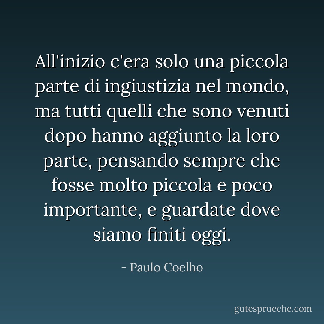 All'inizio c'era solo una piccola parte di ingiustizia nel mondo, ma tutti quelli che sono venuti dopo hanno aggiunto la loro parte, pensando sempre che fosse molto piccola e poco importante, e guardate dove siamo finiti oggi. - Paulo Coelho