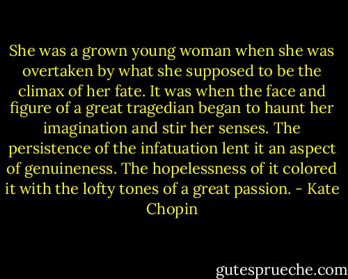 She was a grown young woman when she was overtaken by what she supposed to be the climax of her fate. It was when the face and figure of a great tragedian began to haunt her imagination and stir her senses. The persistence of the infatuation lent it an aspect of genuineness. The hopelessness of it colored it with the lofty tones of a great passion. - Kate Chopin