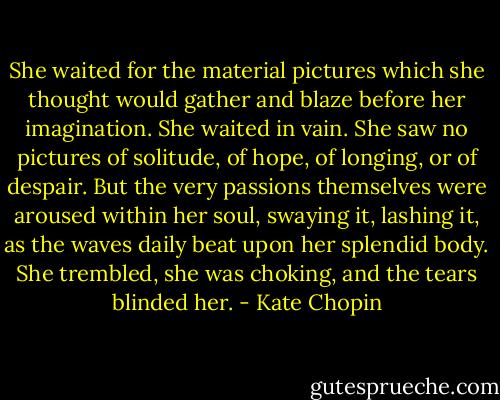 She waited for the material pictures which she thought would gather and blaze before her imagination. She waited in vain. She saw no pictures of solitude, of hope, of longing, or of despair. But the very passions themselves were aroused within her soul, swaying it, lashing it, as the waves daily beat upon her splendid body. She trembled, she was choking, and the tears blinded her. - Kate Chopin