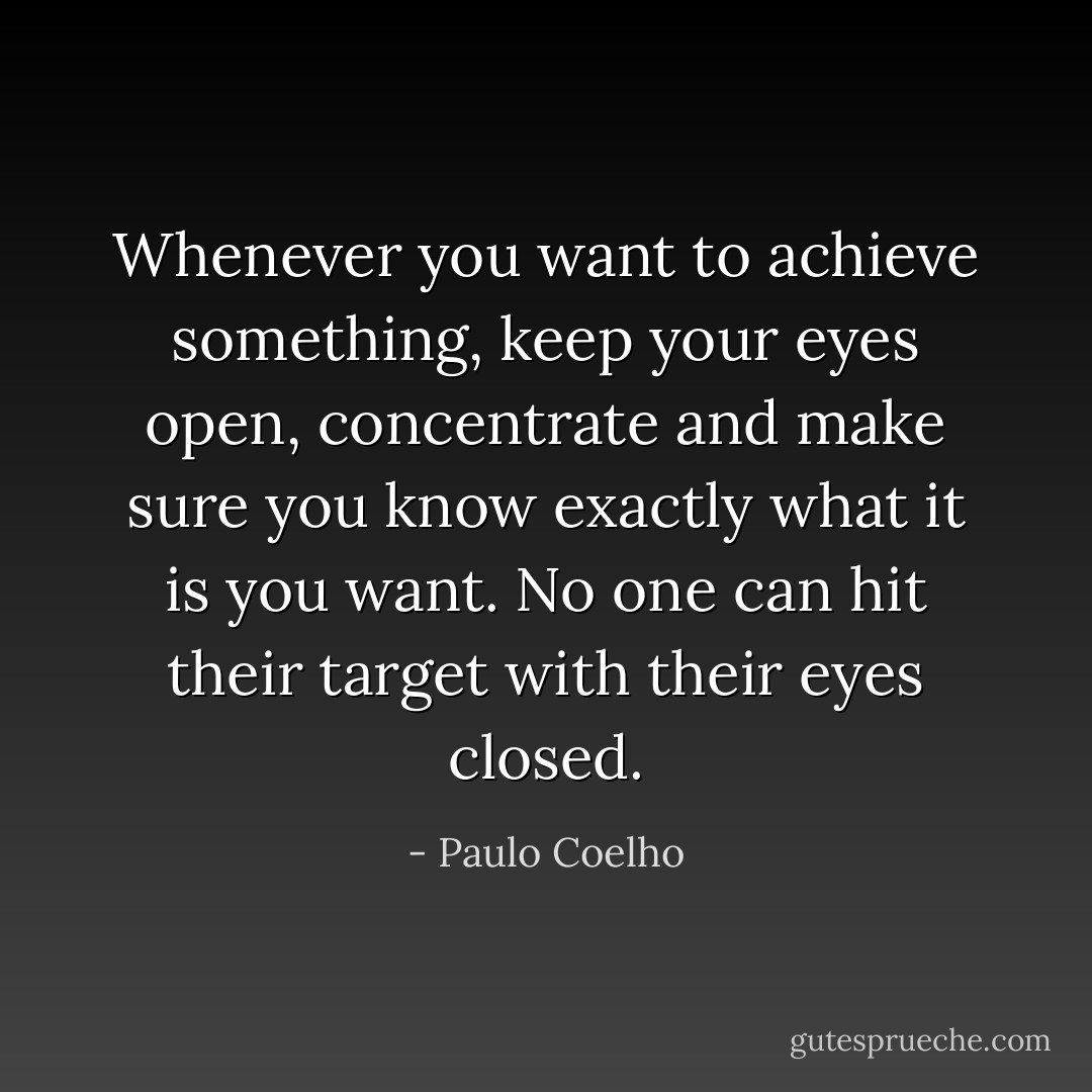 Whenever you want to achieve something, keep your eyes open, concentrate and make sure you know exactly what it is you want. No one can hit their target with their eyes closed. - Paulo Coelho