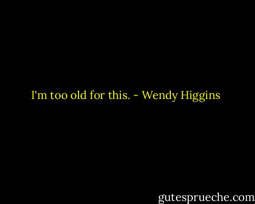 I'm too old for this. - Wendy Higgins