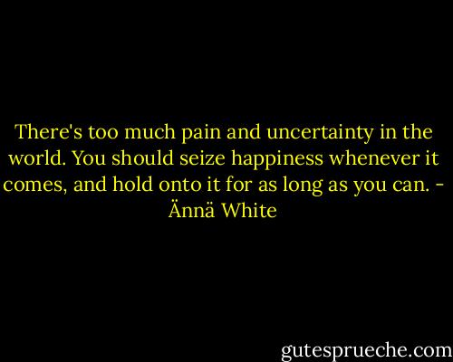 There's too much pain and uncertainty in the world. You should seize happiness whenever it comes, and hold onto it for as long as you can. - Ännä White