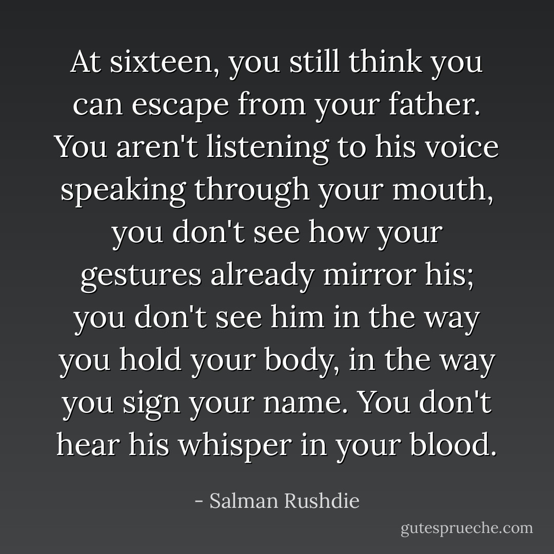 At sixteen, you still think you can escape from your father. You aren't listening to his voice speaking through your mouth, you don't see how your gestures already mirror his; you don't see him in the way you hold your body, in the way you sign your name. You don't hear his whisper in your blood. - Salman Rushdie
